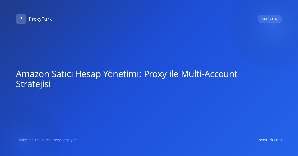 Amazon Satıcı Hesap Yönetimi: Proxy ile Multi-Account Stratejisi
