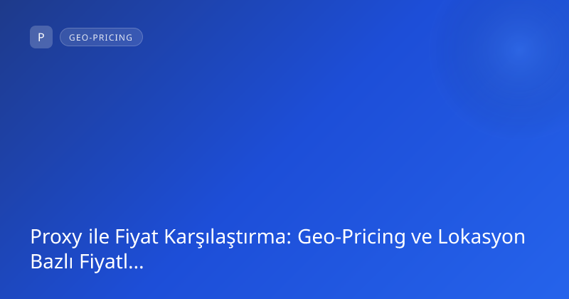 Proxy ile Fiyat Karşılaştırma: Geo-Pricing ve Lokasyon Bazlı Fiyatlandırma